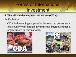 Forms of International
Investment
4. The official development assistance (ODA):
 Definition:
ODA is developing cooperation between the government
of a country with foreign governments, intergovernmental
organizations or transnational..

 