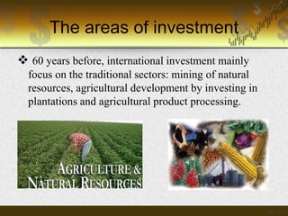 The areas of investment
 60 years before, international investment mainly
focus on the traditional sectors: mining of natural
resources, agricultural development by investing in
plantations and agricultural product processing.

 