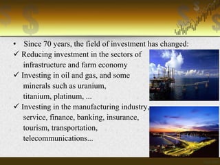 • Since 70 years, the field of investment has changed:
 Reducing investment in the sectors of
infrastructure and farm economy
 Investing in oil and gas, and some
minerals such as uranium,
titanium, platinum, ...
 Investing in the manufacturing industry,
service, finance, banking, insurance,
tourism, transportation,
telecommunications...

 