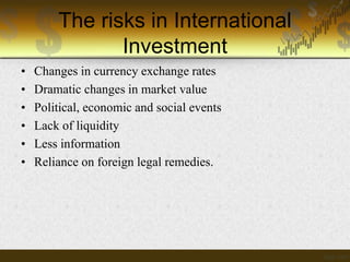 The risks in International
Investment
•
•
•
•
•
•

Changes in currency exchange rates
Dramatic changes in market value
Political, economic and social events
Lack of liquidity
Less information
Reliance on foreign legal remedies.

 