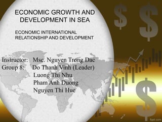 ECONOMIC GROWTH AND
DEVELOPMENT IN SEA
ECONOMIC INTERNATIONAL
RELATIONSHIP AND DEVELOPMENT

Instructor: Msc. Nguyen Trong Dac
Group 8: Do Thanh Vinh (Leader)
Luong Thi Nhu
Pham Anh Duong
Nguyen Thi Hue

 