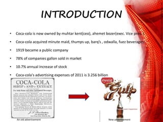 INTRODUCTION
• Coca-cola is now owned by muhtar kent(ceo), ahemet bozer(exec. Vice pres. )
• Coca-cola acquired minute maid, thumps up, barq’s , odwalla, fuez beverages.
• 1919 became a public company
• 78% of companies gallon sold in market
• 10.7% annual increase of stock
• Coca-cola's advertising expenses of 2011 is 3.256 billion
An old advertisement New advertisement
 