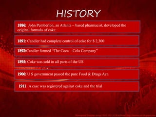 HISTORY
John Pemberton, an Atlanta – based pharmacist, developed the
original formula of coke.
Candler had complete control of coke for $ 2,300
Candler formed “The Coca – Cola Company”
Coke was sold in all parts of the US
U S government passed the pure Food & Drugs Act.
: A case was registered against coke and the trial
 