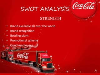 SWOT ANALYSIS
• Brand available all over the world
• Brand recognition
• Bottling plant
• Promotional scheme
• Good employees
STRENGTH
 