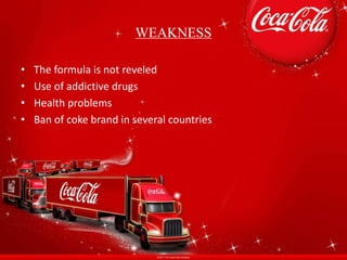 WEAKNESS
• The formula is not reveled
• Use of addictive drugs
• Health problems
• Ban of coke brand in several countries
 