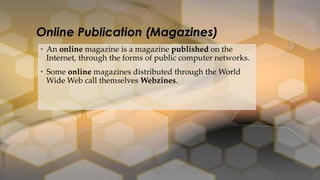 • An online magazine is a magazine published on the
Internet, through the forms of public computer networks.
• Some online magazines distributed through the World
Wide Web call themselves Webzines.
Online Publication (Magazines)
 