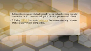 • 4. Distributing content electronically as apps has become popular
due to the rapid consumer adoption of smartphones and tablets.
• 5. Using HTML5 to create web apps that can run on any browser
makes it universally compatible.
 