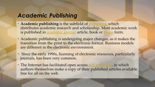 • Academic publishing is the subfield of publishing which
distributes academic research and scholarship. Most academic work
is published in academic journal article, book or thesis form.
• Academic publishing is undergoing major changes, as it makes the
transition from the print to the electronic format. Business models
are different in the electronic environment.
• Since the early 1990s, licensing of electronic resources, particularly
journals, has been very common.
• The Internet has facilitated open access self-archiving, in which
authors themselves make a copy of their published articles available
free for all on the web.
Academic Publishing
 
