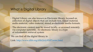 • Digital Library are also known as Electronic library. focused on
collection of digital objects that can include text, visual material,
audio material, video material, stored as electronic media formats.
• The electronic content may be stored locally, or accessed remotely
via computer networks. An electronic library is a type
of information retrieval system
We can find all the digital library in
Link: http://www.dlib.org/dlib/July95/07arms.html
What is Digital Library
3
 