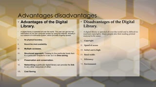 • Disadvantages of the Digital
Library.
• A digital library is speeded all over the world and is difficult to
maintain copyrights. Many people also find reading printed
material to be easier.
I. Copyright
II. Speed of access
III. Initial cost is high:
IV. Band width:
V. Efficiency:
VI. Environment:
• Advantages of the Digital
Library.
• A digital library is speeded all over the world. The user can get his/ her
information on his own computer screen by using the Internet. Actually it
is a network of multimedia system, which provides fingertip access.
I. No physical boundary.
II. Round the clock availability.
III. Multiple accesses.
IV. Structured approach: Catalog to the particular book then
to a particular chapter/in a sec so it is time saving.
V. Preservation and conservation.
VI. Networking a particular digital library can provide the link
to any other resources of other.
VII. Cost Saving.
Advantages disadvantages
 