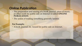 • The preparation and issuing of a book, journal, piece of music,
or other work for public sale on Internet is called ONLINE
PUBLICATION
• The action of making something generally known.
For Example:
• A book, journal, etc. Issued for public sale on Internet.
Online Publication
 