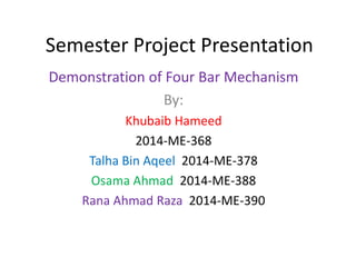 Semester Project Presentation
Demonstration of Four Bar Mechanism
By:
Khubaib Hameed
2014-ME-368
Talha Bin Aqeel 2014-ME-378
Osama Ahmad 2014-ME-388
Rana Ahmad Raza 2014-ME-390
 