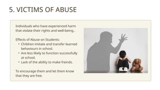 5. VICTIMS OF ABUSE
Individuals who have experienced harm
that violate their rights and well-being..
Effects of Abuse on Students:
• Children imitate and transfer learned
behaviours in school.
• Are less likely to function successfully
at school.
• Lack of the ability to make freinds.
To encourage them and let them know
that they are free.
 