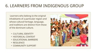 6. LEARNERS FROM INDIGENOUS GROUP
Learners who belong to the original
inhabitants of a particular region and
whose cultural heritage, language,
and traditions are distinct from those
of the dominant culture.
• CULTURAL IDENTITY
• HISTORICAL CONTEXT
• EDUCATIONAL BARRIERS
• RESILIENCE
• COMMUNITY SUPPORT
 