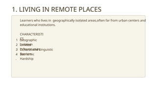 1. LIVING IN REMOTE PLACES
Learners who lives in geographically isolated areas,often far from urban centers and
educational institutions.
CHARACTERISTI
CS
Geographic
Isolation
Limited
Infrastructure
Cultural and Linguistic
Barriers
Economic
Hardship
1
.
4
.
2
.
3
.
 