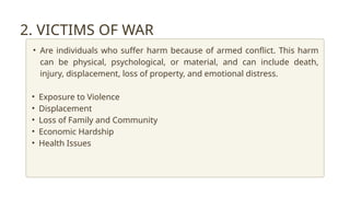 2. VICTIMS OF WAR
• Are individuals who suffer harm because of armed conflict. This harm
can be physical, psychological, or material, and can include death,
injury, displacement, loss of property, and emotional distress.
• Exposure to Violence
• Displacement
• Loss of Family and Community
• Economic Hardship
• Health Issues
 