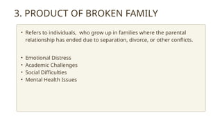 3. PRODUCT OF BROKEN FAMILY
• Refers to individuals, who grow up in families where the parental
relationship has ended due to separation, divorce, or other conflicts.
• Emotional Distress
• Academic Challenges
• Social Difficulties
• Mental Health Issues
 