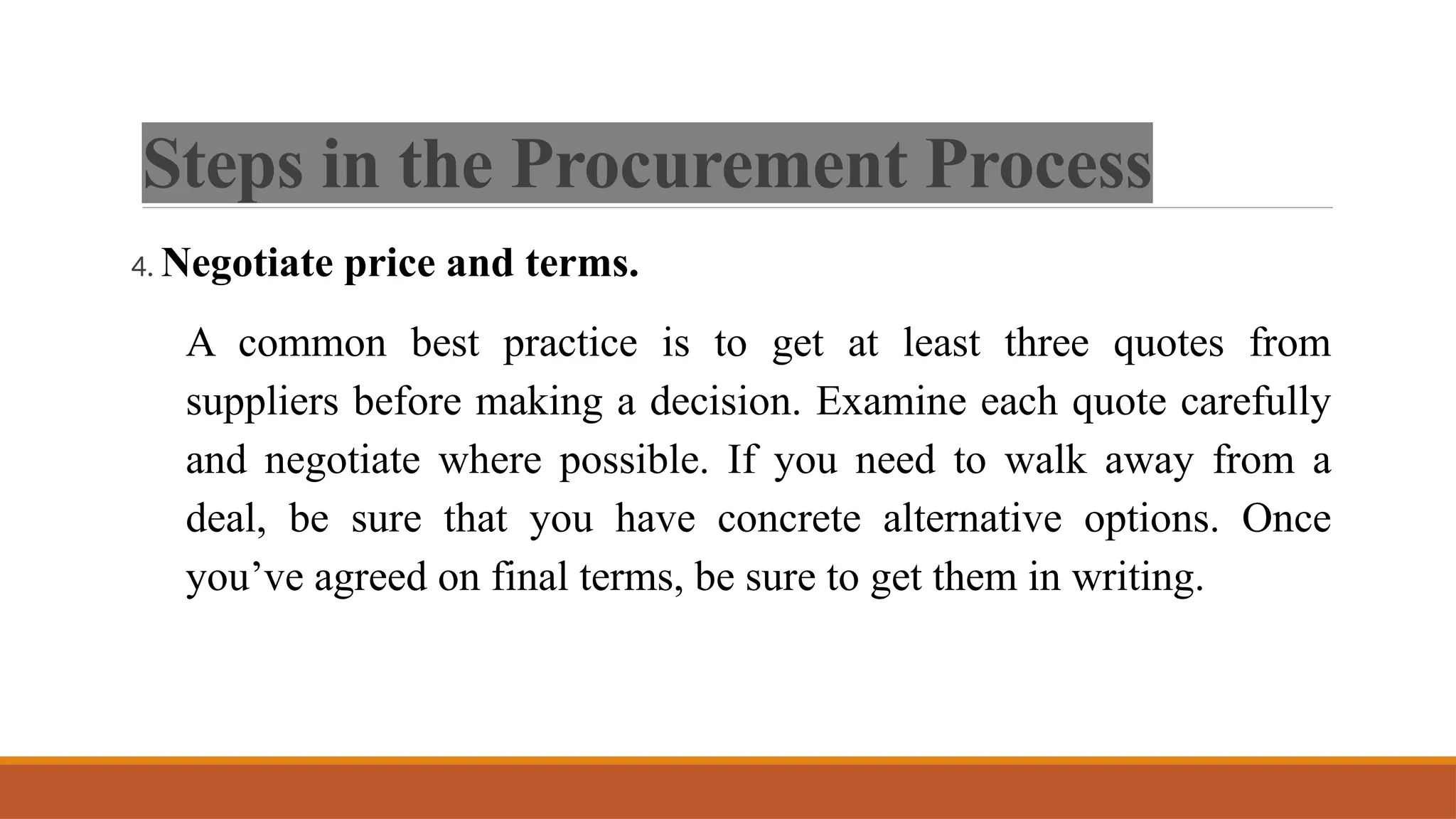 Steps in the Procurement Process
4. Negotiate price and terms.
A common best practice is to get at least three quotes from
suppliers before making a decision. Examine each quote carefully
and negotiate where possible. If you need to walk away from a
deal, be sure that you have concrete alternative options. Once
you’ve agreed on final terms, be sure to get them in writing.
 