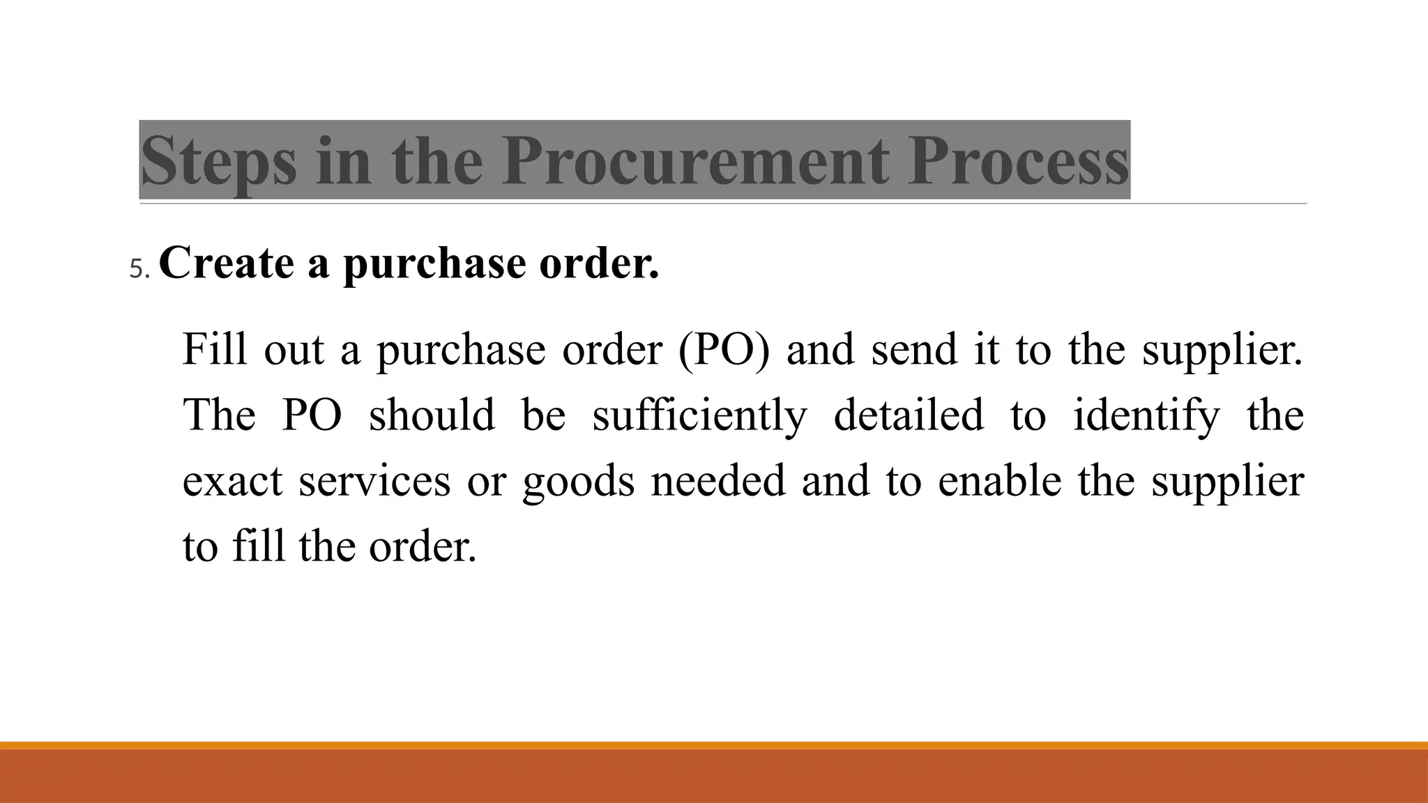 Steps in the Procurement Process
5. Create a purchase order.
Fill out a purchase order (PO) and send it to the supplier.
The PO should be sufficiently detailed to identify the
exact services or goods needed and to enable the supplier
to fill the order.
 