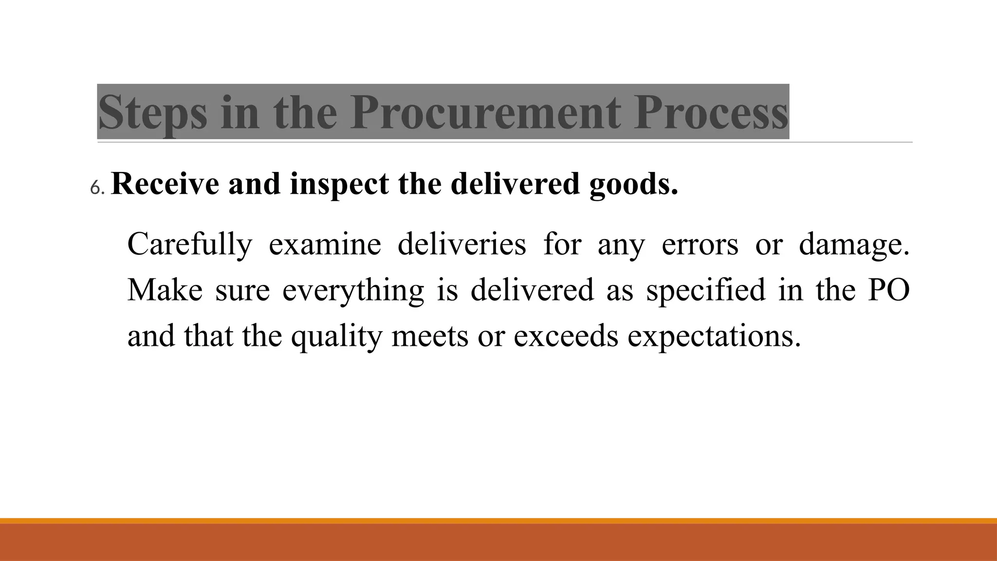 Steps in the Procurement Process
6. Receive and inspect the delivered goods.
Carefully examine deliveries for any errors or damage.
Make sure everything is delivered as specified in the PO
and that the quality meets or exceeds expectations.
 