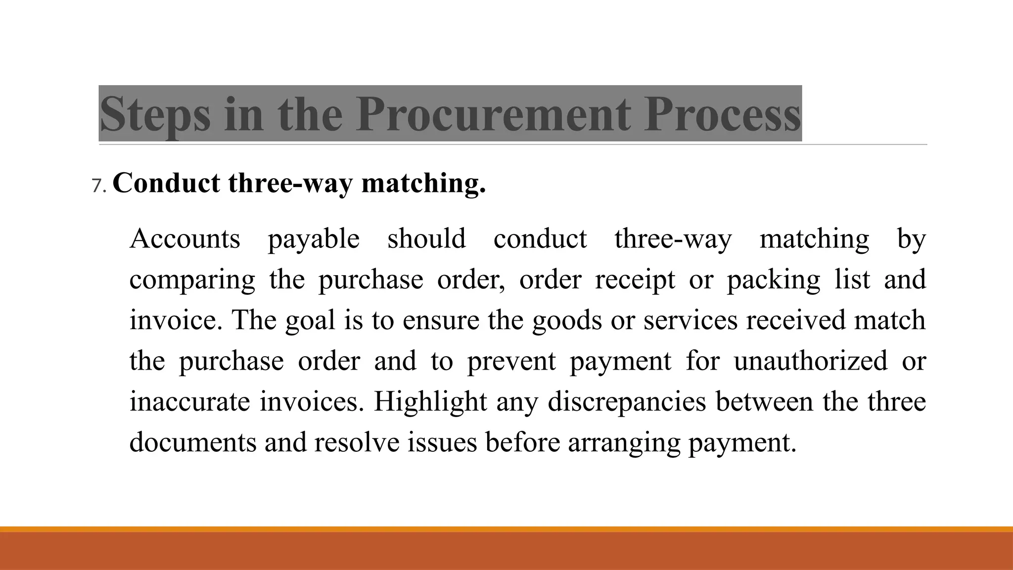 Steps in the Procurement Process
7. Conduct three-way matching.
Accounts payable should conduct three-way matching by
comparing the purchase order, order receipt or packing list and
invoice. The goal is to ensure the goods or services received match
the purchase order and to prevent payment for unauthorized or
inaccurate invoices. Highlight any discrepancies between the three
documents and resolve issues before arranging payment.
 