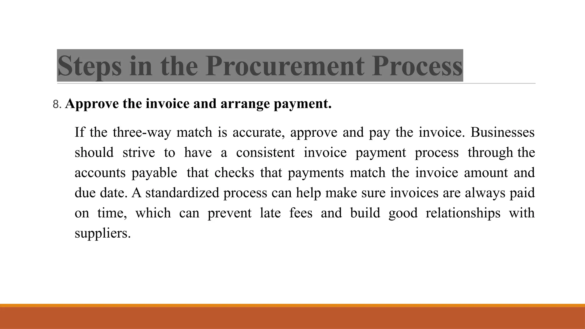 Steps in the Procurement Process
8. Approve the invoice and arrange payment.
If the three-way match is accurate, approve and pay the invoice. Businesses
should strive to have a consistent invoice payment process through the
accounts payable that checks that payments match the invoice amount and
due date. A standardized process can help make sure invoices are always paid
on time, which can prevent late fees and build good relationships with
suppliers.
 
