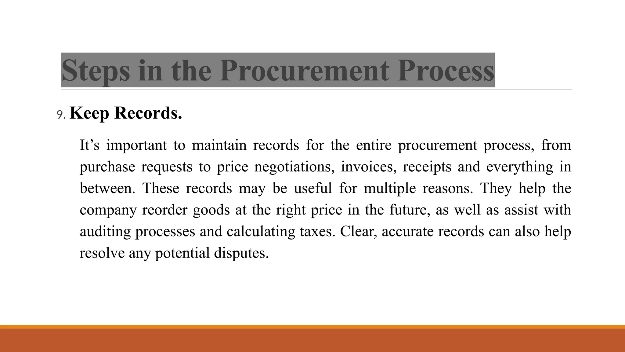 Steps in the Procurement Process
9. Keep Records.
It’s important to maintain records for the entire procurement process, from
purchase requests to price negotiations, invoices, receipts and everything in
between. These records may be useful for multiple reasons. They help the
company reorder goods at the right price in the future, as well as assist with
auditing processes and calculating taxes. Clear, accurate records can also help
resolve any potential disputes.
 