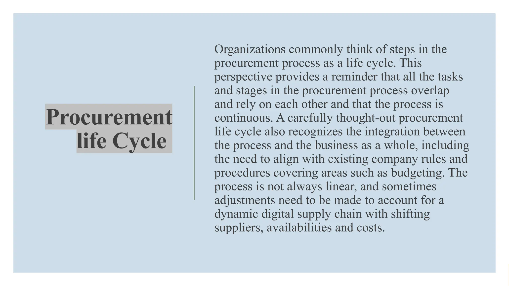 Procurement
life Cycle
Organizations commonly think of steps in the
procurement process as a life cycle. This
perspective provides a reminder that all the tasks
and stages in the procurement process overlap
and rely on each other and that the process is
continuous. A carefully thought-out procurement
life cycle also recognizes the integration between
the process and the business as a whole, including
the need to align with existing company rules and
procedures covering areas such as budgeting. The
process is not always linear, and sometimes
adjustments need to be made to account for a
dynamic digital supply chain with shifting
suppliers, availabilities and costs.
 