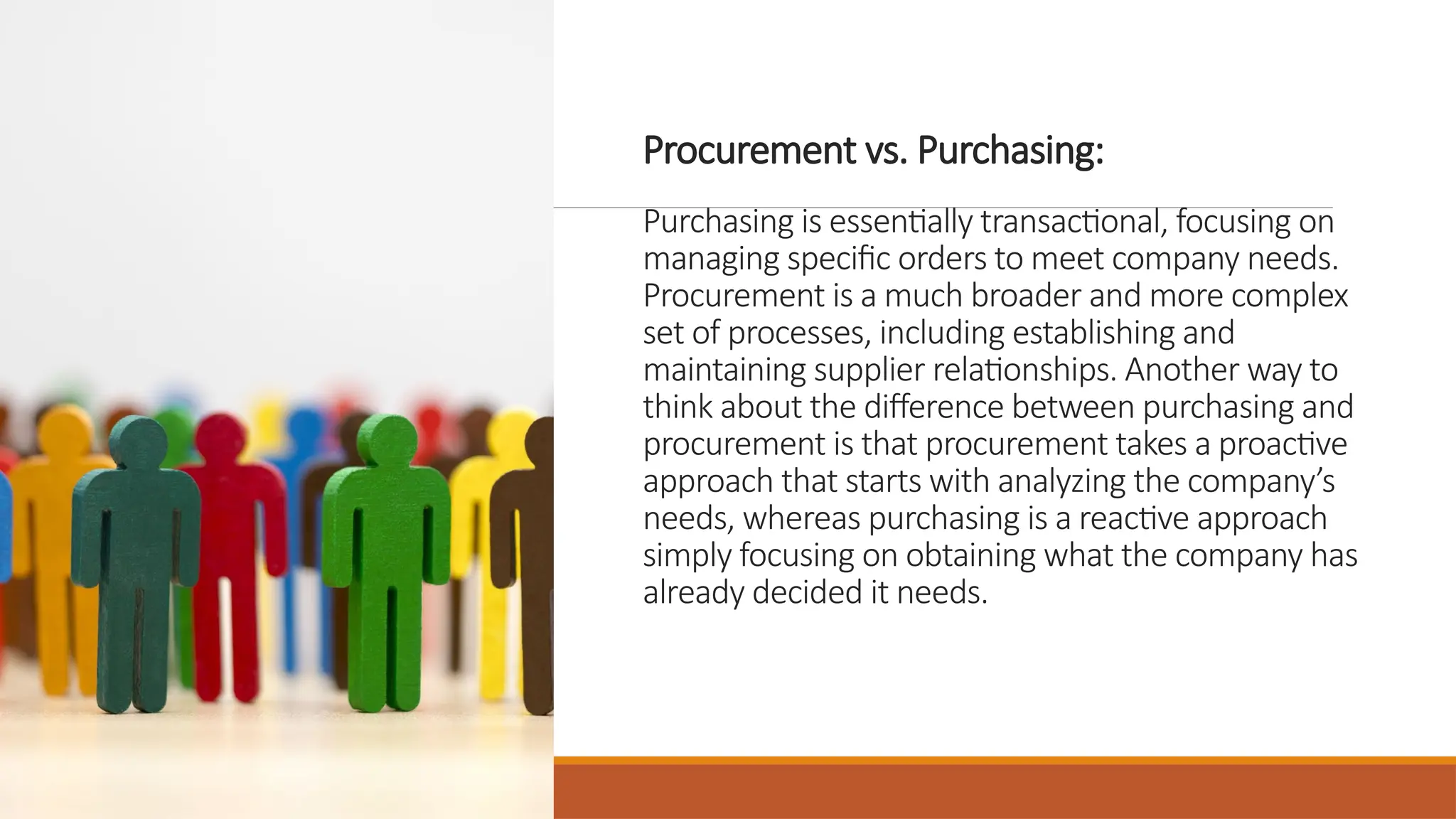 Procurement vs. Purchasing:
Purchasing is essentially transactional, focusing on
managing specific orders to meet company needs.
Procurement is a much broader and more complex
set of processes, including establishing and
maintaining supplier relationships. Another way to
think about the difference between purchasing and
procurement is that procurement takes a proactive
approach that starts with analyzing the company’s
needs, whereas purchasing is a reactive approach
simply focusing on obtaining what the company has
already decided it needs.
 