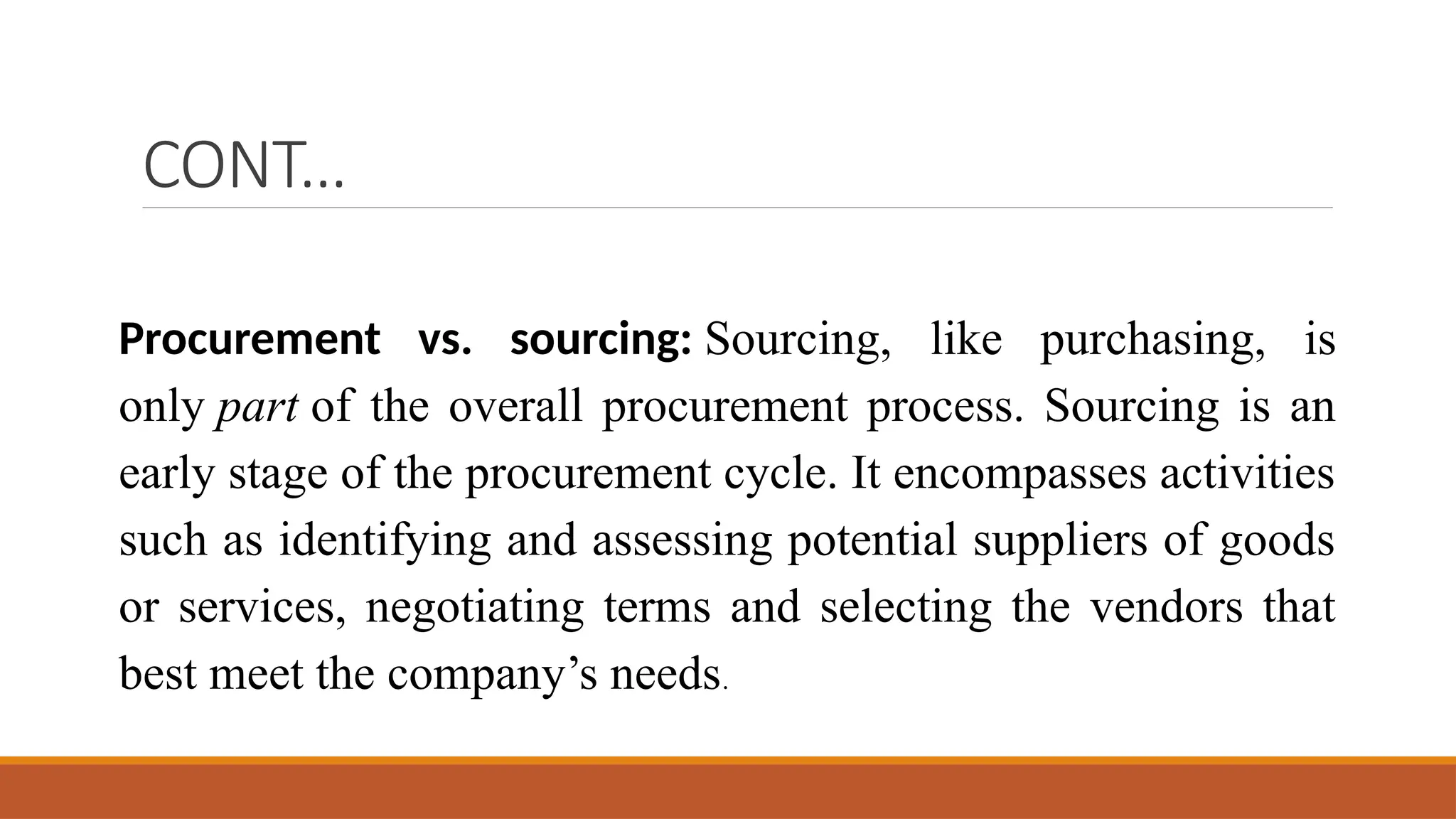 CONT…
Procurement vs. sourcing: Sourcing, like purchasing, is
only part of the overall procurement process. Sourcing is an
early stage of the procurement cycle. It encompasses activities
such as identifying and assessing potential suppliers of goods
or services, negotiating terms and selecting the vendors that
best meet the company’s needs.
 