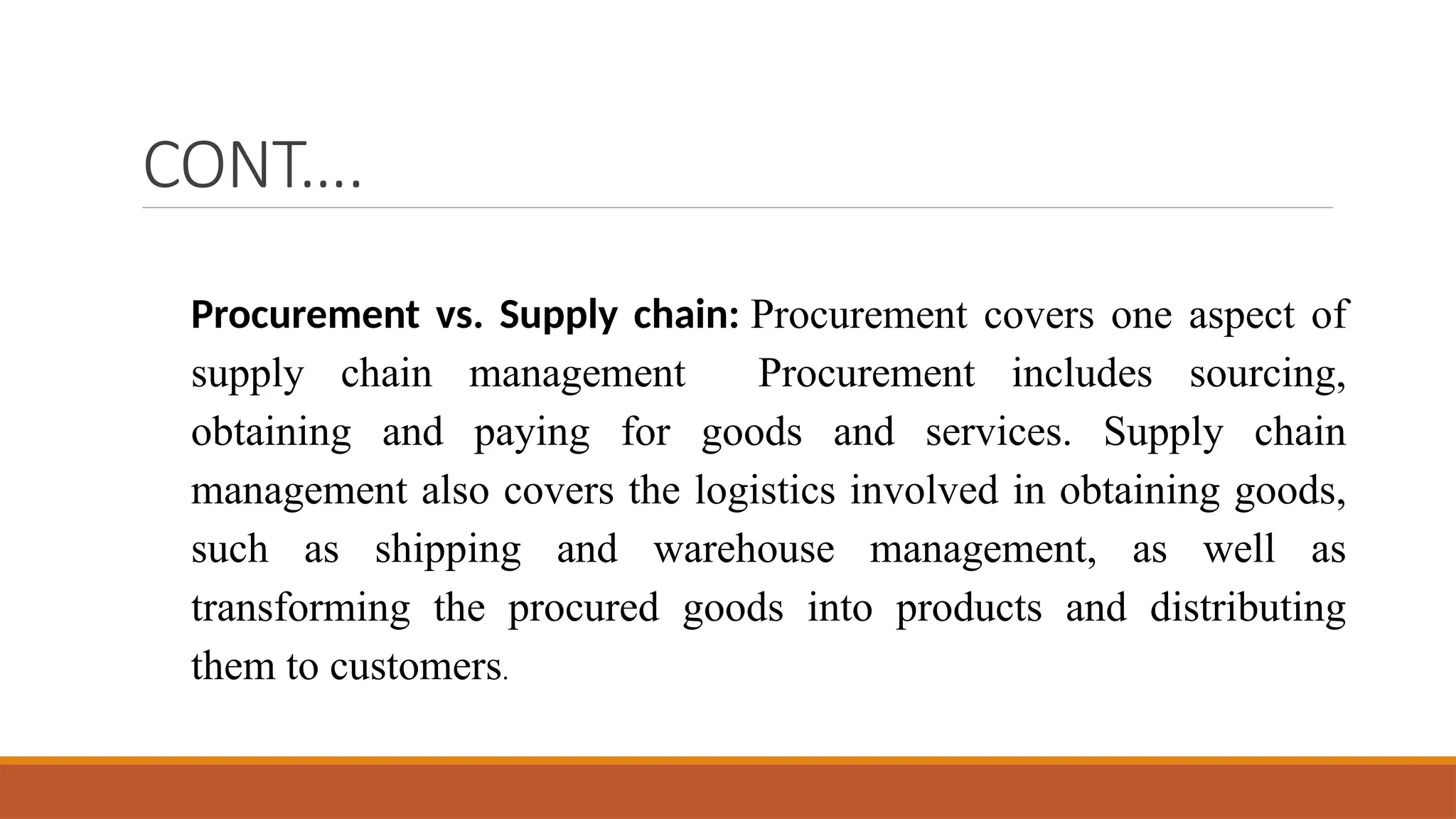 CONT….
Procurement vs. Supply chain: Procurement covers one aspect of
supply chain management Procurement includes sourcing,
obtaining and paying for goods and services. Supply chain
management also covers the logistics involved in obtaining goods,
such as shipping and warehouse management, as well as
transforming the procured goods into products and distributing
them to customers.
 