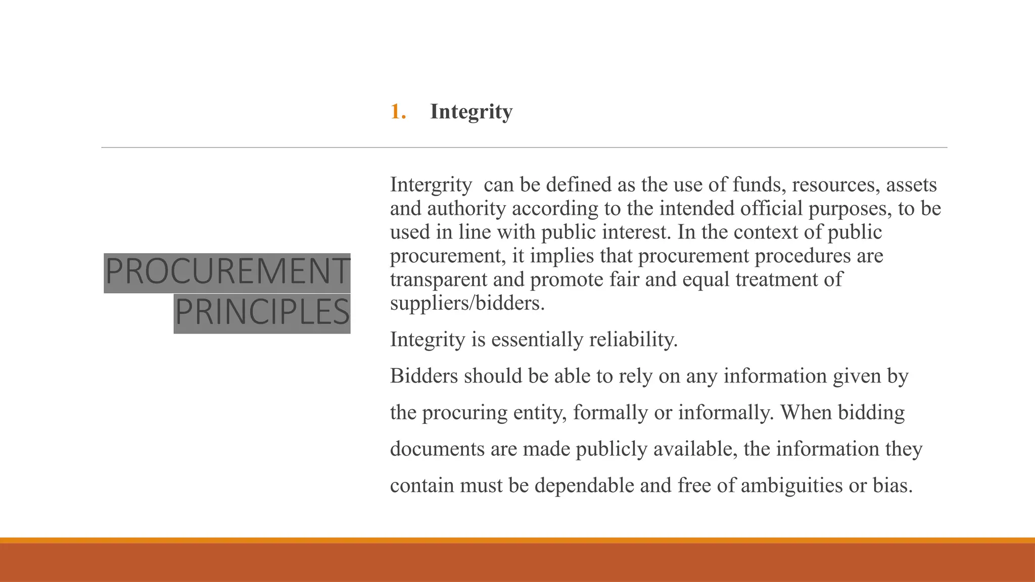PROCUREMENT
PRINCIPLES
1. Integrity
Intergrity can be defined as the use of funds, resources, assets
and authority according to the intended official purposes, to be
used in line with public interest. In the context of public
procurement, it implies that procurement procedures are
transparent and promote fair and equal treatment of
suppliers/bidders.
Integrity is essentially reliability.
Bidders should be able to rely on any information given by
the procuring entity, formally or informally. When bidding
documents are made publicly available, the information they
contain must be dependable and free of ambiguities or bias.
 