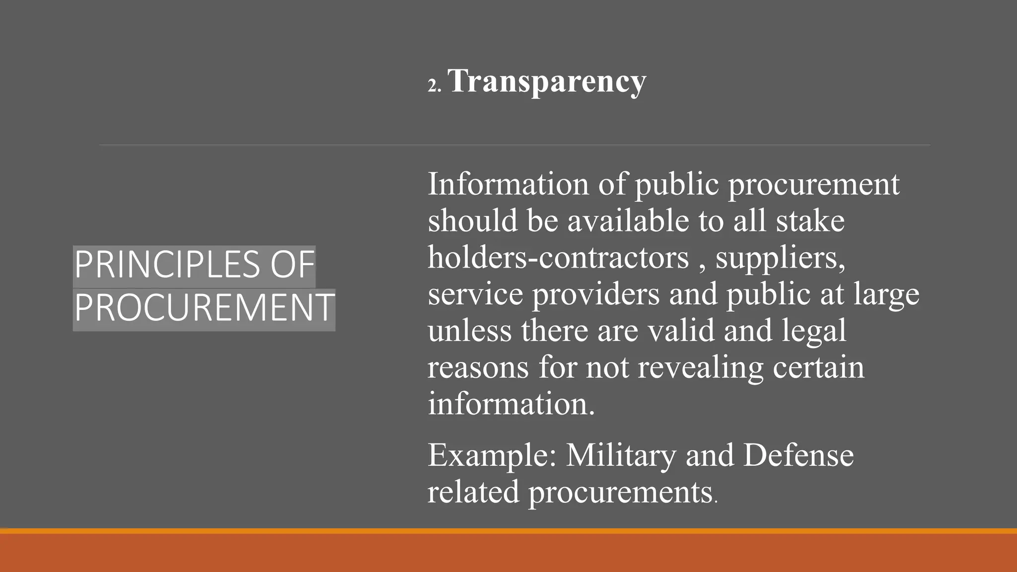 PRINCIPLES OF
PROCUREMENT
2. Transparency
Information of public procurement
should be available to all stake
holders-contractors , suppliers,
service providers and public at large
unless there are valid and legal
reasons for not revealing certain
information.
Example: Military and Defense
related procurements.
 