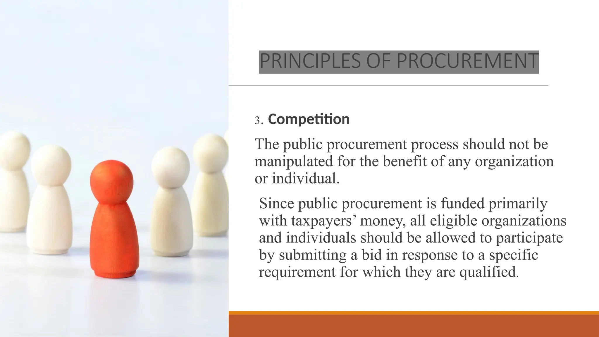 PRINCIPLES OF PROCUREMENT
3. Competition
The public procurement process should not be
manipulated for the benefit of any organization
or individual.
Since public procurement is funded primarily
with taxpayers’ money, all eligible organizations
and individuals should be allowed to participate
by submitting a bid in response to a specific
requirement for which they are qualified.
 