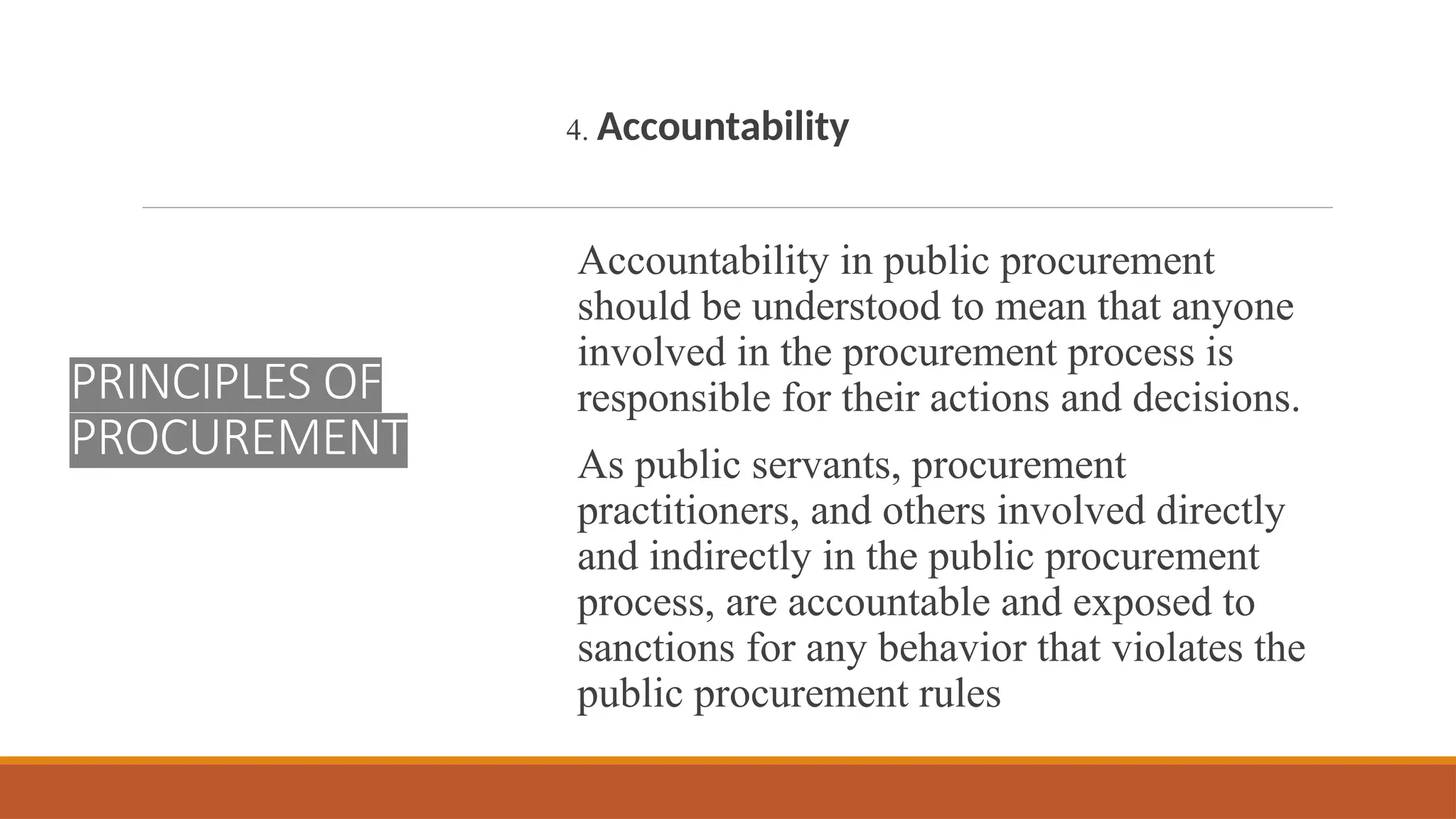 PRINCIPLES OF
PROCUREMENT
4. Accountability
Accountability in public procurement
should be understood to mean that anyone
involved in the procurement process is
responsible for their actions and decisions.
As public servants, procurement
practitioners, and others involved directly
and indirectly in the public procurement
process, are accountable and exposed to
sanctions for any behavior that violates the
public procurement rules
 