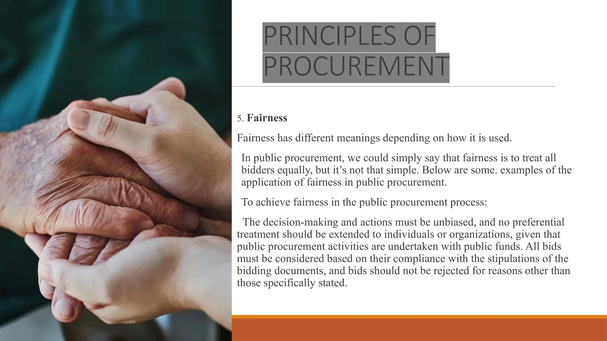 PRINCIPLES OF
PROCUREMENT
5. Fairness
Fairness has different meanings depending on how it is used.
In public procurement, we could simply say that fairness is to treat all
bidders equally, but it’s not that simple. Below are some. examples of the
application of fairness in public procurement.
To achieve fairness in the public procurement process:
The decision-making and actions must be unbiased, and no preferential
treatment should be extended to individuals or organizations, given that
public procurement activities are undertaken with public funds. All bids
must be considered based on their compliance with the stipulations of the
bidding documents, and bids should not be rejected for reasons other than
those specifically stated.
 