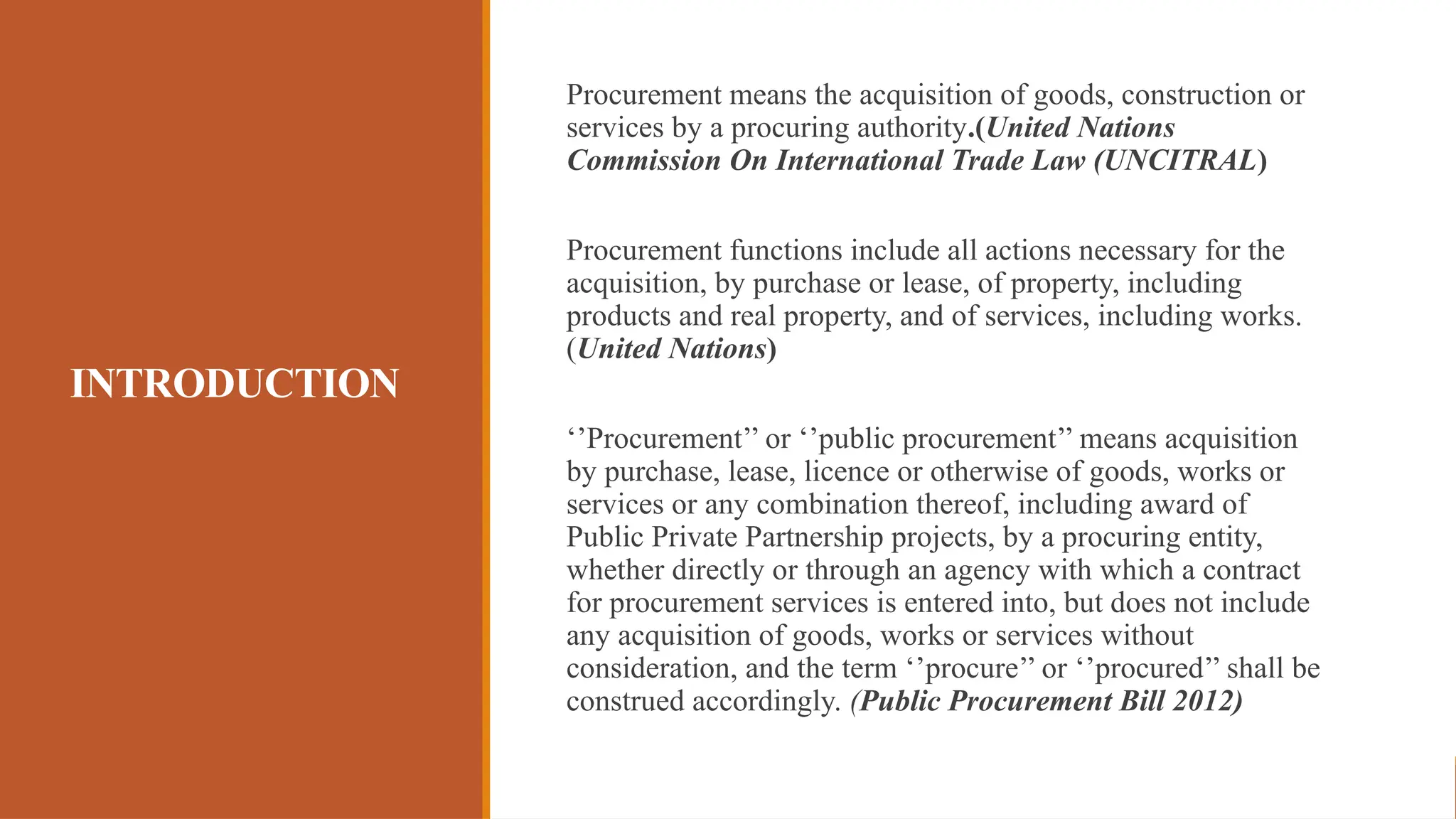 INTRODUCTION
Procurement means the acquisition of goods, construction or
services by a procuring authority.(United Nations
Commission On International Trade Law (UNCITRAL)
Procurement functions include all actions necessary for the
acquisition, by purchase or lease, of property, including
products and real property, and of services, including works.
(United Nations)
‘’Procurement’’ or ‘’public procurement’’ means acquisition
by purchase, lease, licence or otherwise of goods, works or
services or any combination thereof, including award of
Public Private Partnership projects, by a procuring entity,
whether directly or through an agency with which a contract
for procurement services is entered into, but does not include
any acquisition of goods, works or services without
consideration, and the term ‘’procure’’ or ‘’procured’’ shall be
construed accordingly. (Public Procurement Bill 2012)
 