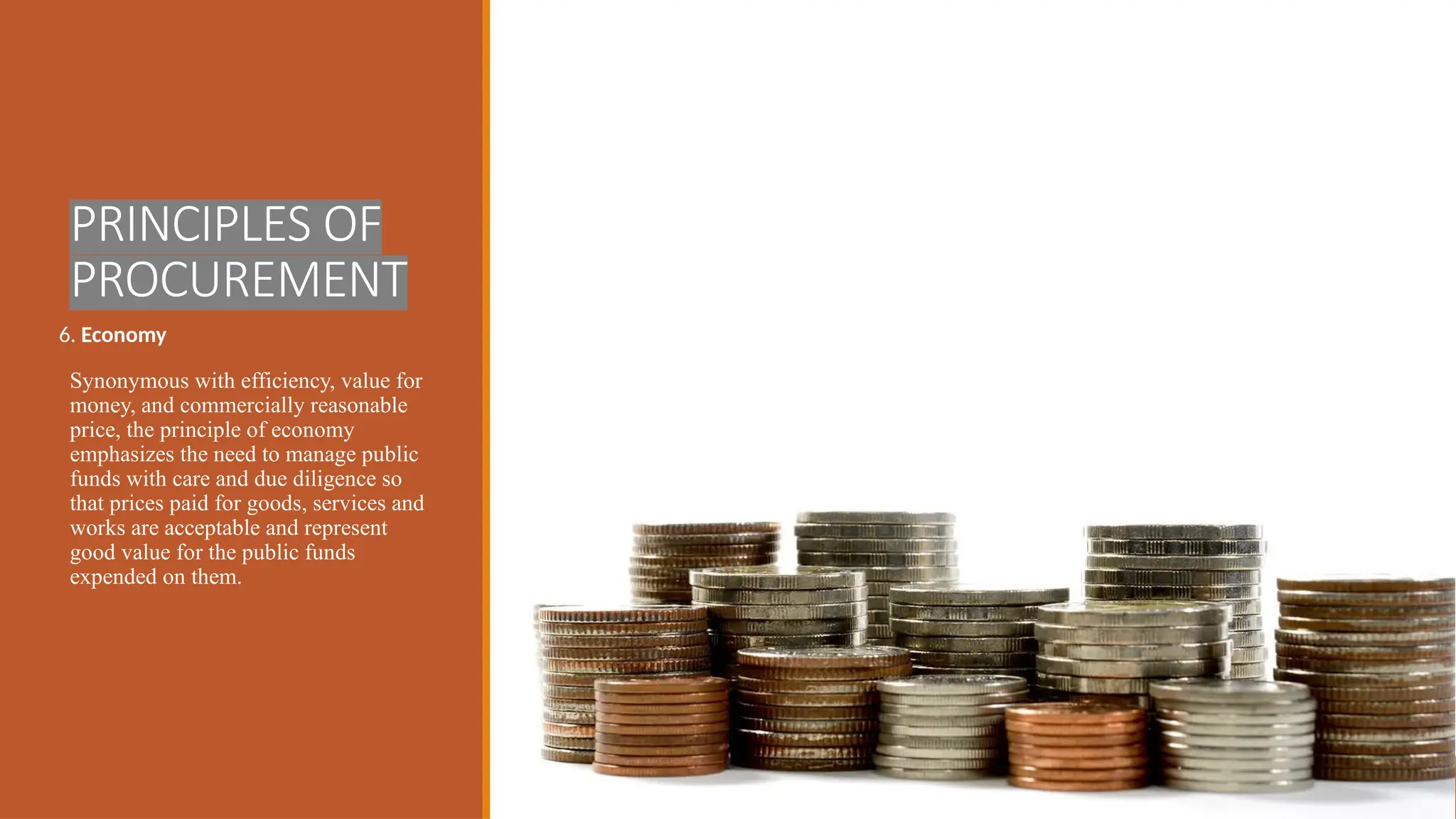PRINCIPLES OF
PROCUREMENT
6. Economy
Synonymous with efficiency, value for
money, and commercially reasonable
price, the principle of economy
emphasizes the need to manage public
funds with care and due diligence so
that prices paid for goods, services and
works are acceptable and represent
good value for the public funds
expended on them.
 