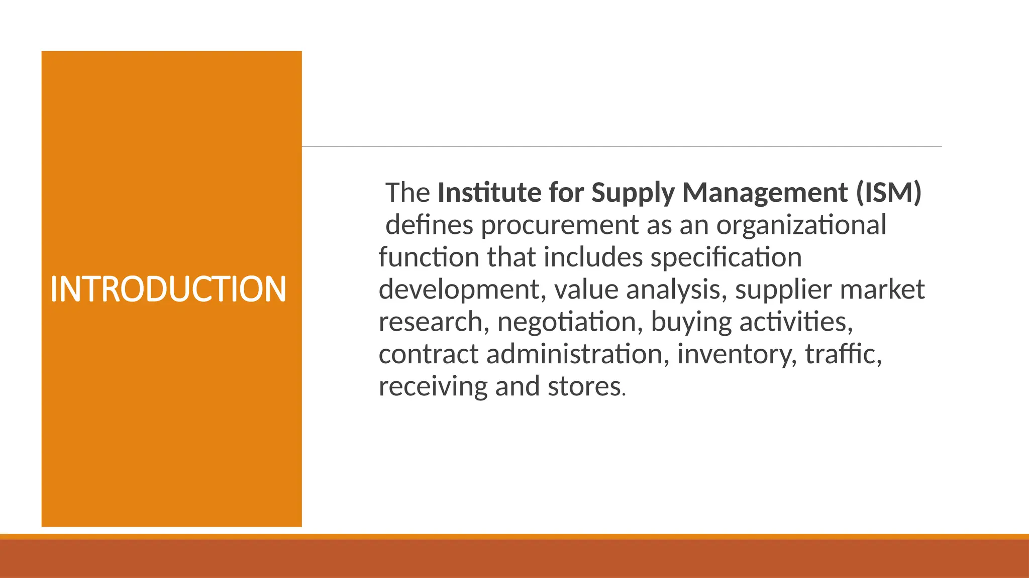 INTRODUCTION
The Institute for Supply Management (ISM)
defines procurement as an organizational
function that includes specification
development, value analysis, supplier market
research, negotiation, buying activities,
contract administration, inventory, traffic,
receiving and stores.
 
