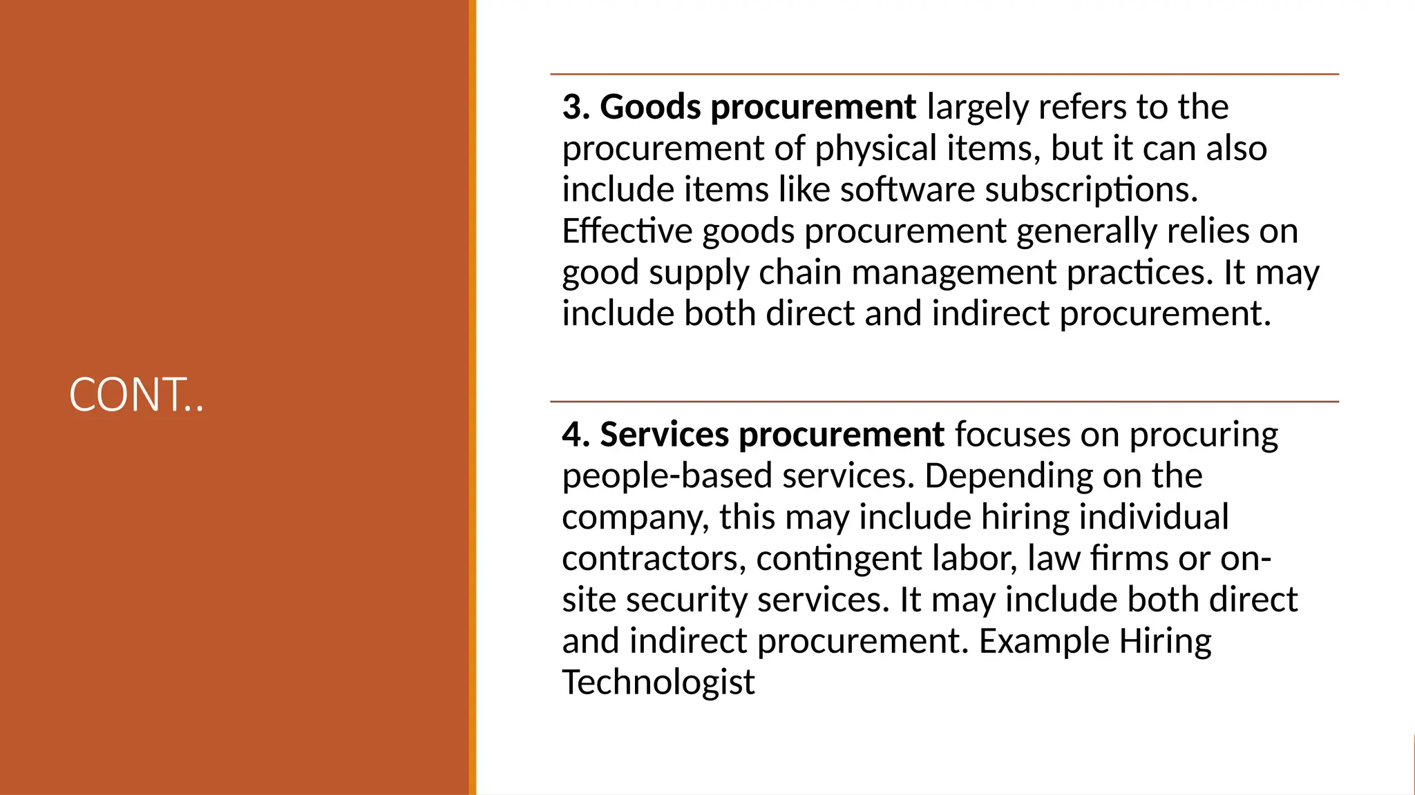 CONT..
3. Goods procurement largely refers to the
procurement of physical items, but it can also
include items like software subscriptions.
Effective goods procurement generally relies on
good supply chain management practices. It may
include both direct and indirect procurement.
4. Services procurement focuses on procuring
people-based services. Depending on the
company, this may include hiring individual
contractors, contingent labor, law firms or on-
site security services. It may include both direct
and indirect procurement. Example Hiring
Technologist
 