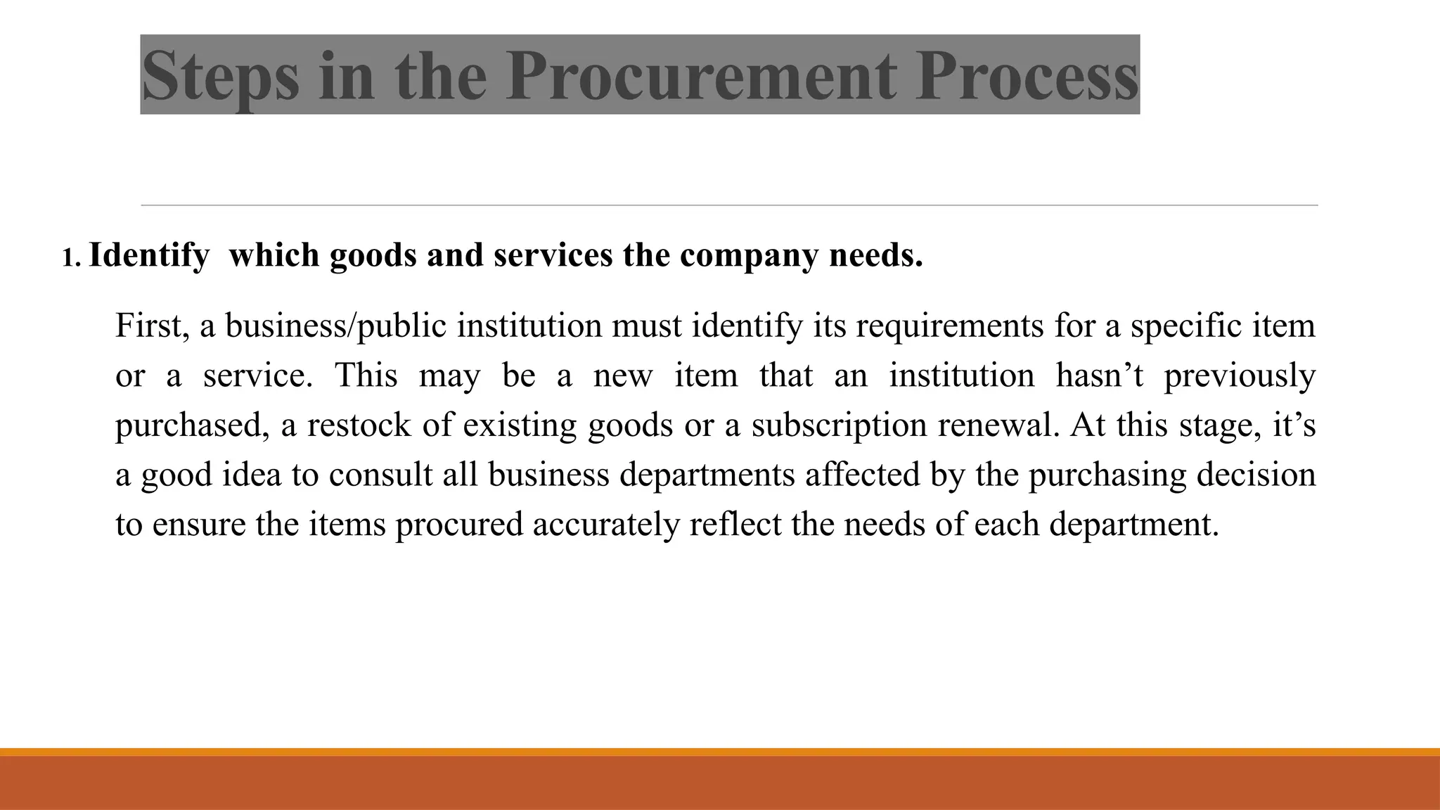Steps in the Procurement Process
1. Identify which goods and services the company needs.
First, a business/public institution must identify its requirements for a specific item
or a service. This may be a new item that an institution hasn’t previously
purchased, a restock of existing goods or a subscription renewal. At this stage, it’s
a good idea to consult all business departments affected by the purchasing decision
to ensure the items procured accurately reflect the needs of each department.
 