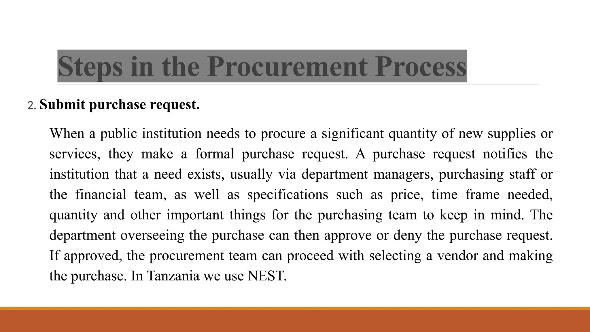 Steps in the Procurement Process
2. Submit purchase request.
When a public institution needs to procure a significant quantity of new supplies or
services, they make a formal purchase request. A purchase request notifies the
institution that a need exists, usually via department managers, purchasing staff or
the financial team, as well as specifications such as price, time frame needed,
quantity and other important things for the purchasing team to keep in mind. The
department overseeing the purchase can then approve or deny the purchase request.
If approved, the procurement team can proceed with selecting a vendor and making
the purchase. In Tanzania we use NEST.
 