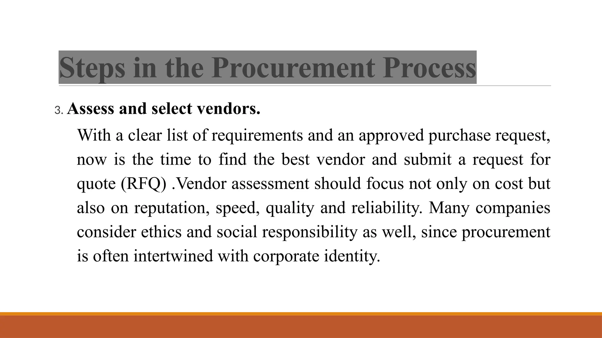 Steps in the Procurement Process
3. Assess and select vendors.
With a clear list of requirements and an approved purchase request,
now is the time to find the best vendor and submit a request for
quote (RFQ) .Vendor assessment should focus not only on cost but
also on reputation, speed, quality and reliability. Many companies
consider ethics and social responsibility as well, since procurement
is often intertwined with corporate identity.
 