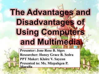 The Advantages and
Disadvantages of
Using Computers
and Multimedia
Presenter: Jene Rose B. Siges
Researcher: Honey Grace B. Sedra
PPT Maker: Klaire V. Saycon
Presented to: Ms. Mizpahgen P.
Moralla
 