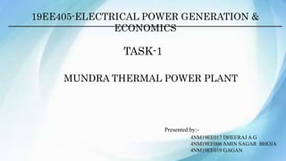 19EE405-ELECTRICAL POWER GENERATION &
ECONOMICS
TASK-1
MUNDRA THERMAL POWER PLANT
Presented by:-
4NM19EE017 DHEERAJ A G
4NM19EE006 AMIN SAGAR BHOJA
4NM19EE019 GAGAN
 