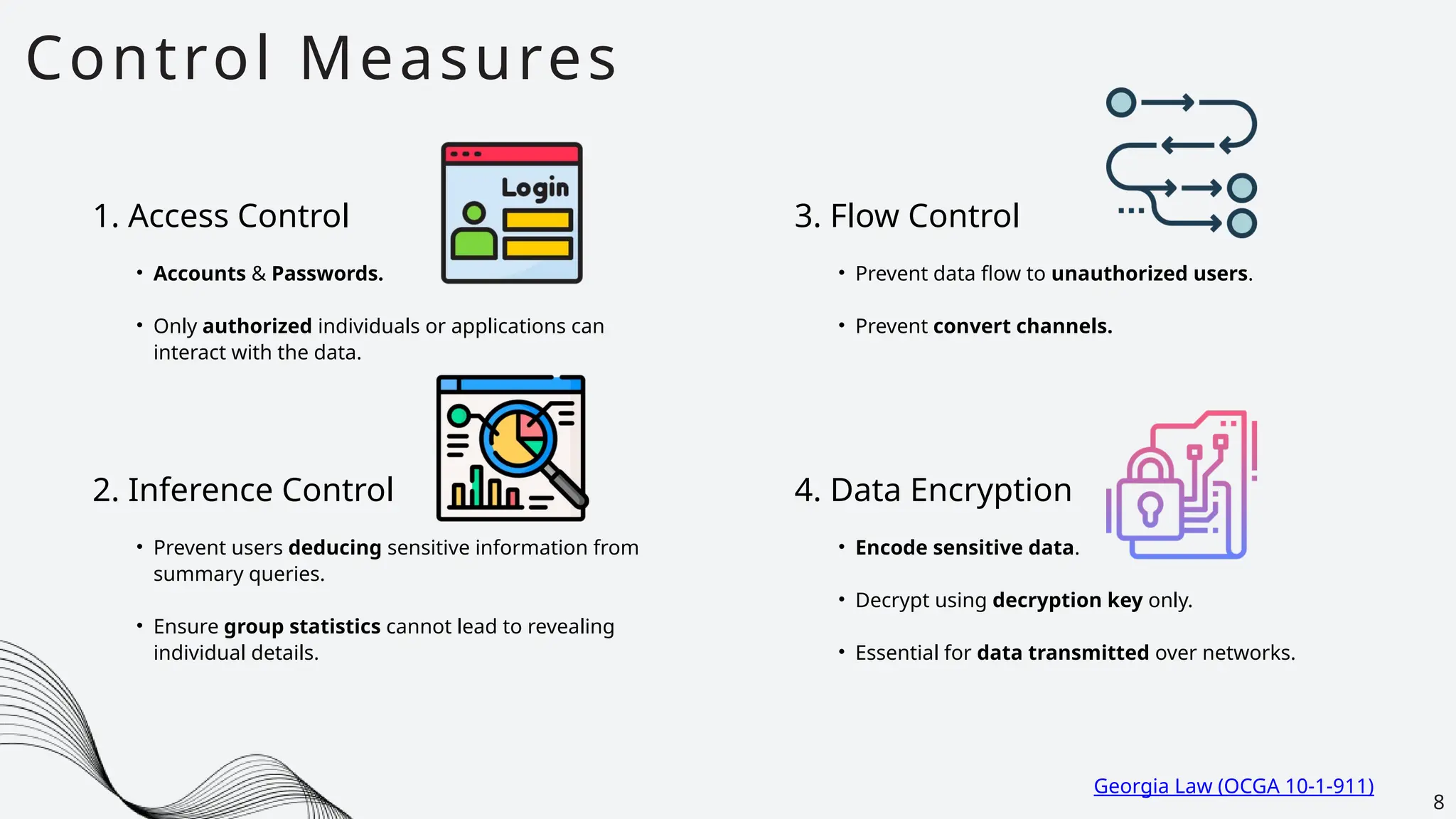 Control Measures
8
1. Access Control
• Accounts & Passwords.
• Only authorized individuals or applications can
interact with the data.
2. Inference Control
• Prevent users deducing sensitive information from
summary queries.
• Ensure group statistics cannot lead to revealing
individual details.
3. Flow Control
• Prevent data flow to unauthorized users.
• Prevent convert channels.
4. Data Encryption
• Encode sensitive data.
• Decrypt using decryption key only.
• Essential for data transmitted over networks.
Georgia Law (OCGA 10-1-911)
 