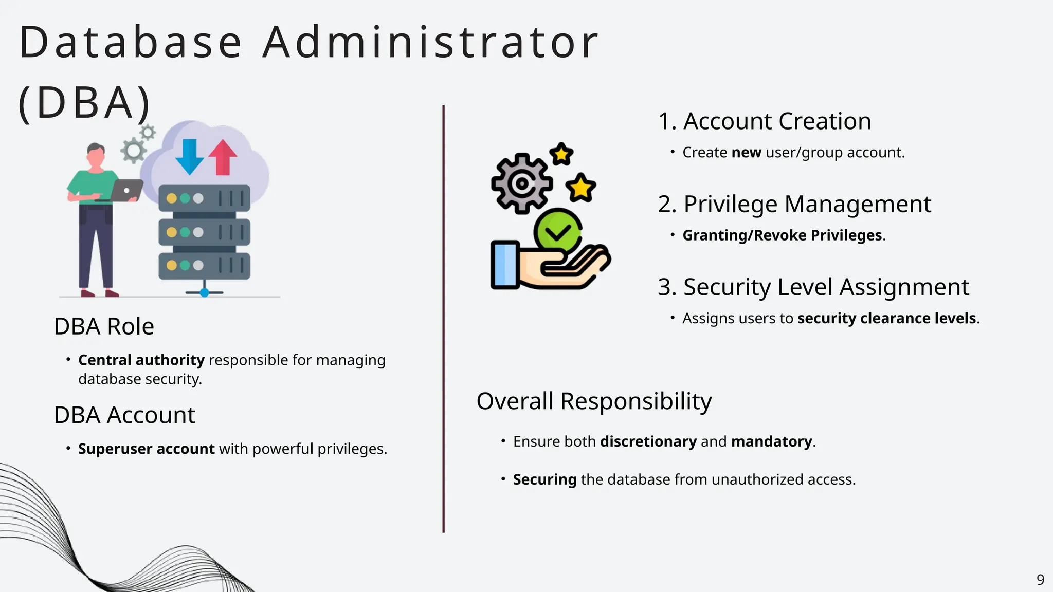 Database Administrator
(DBA)
9
DBA Role
• Central authority responsible for managing
database security.
DBA Account
• Superuser account with powerful privileges.
1. Account Creation
• Create new user/group account.
2. Privilege Management
• Granting/Revoke Privileges.
3. Security Level Assignment
• Assigns users to security clearance levels.
Overall Responsibility
• Ensure both discretionary and mandatory.
• Securing the database from unauthorized access.
 