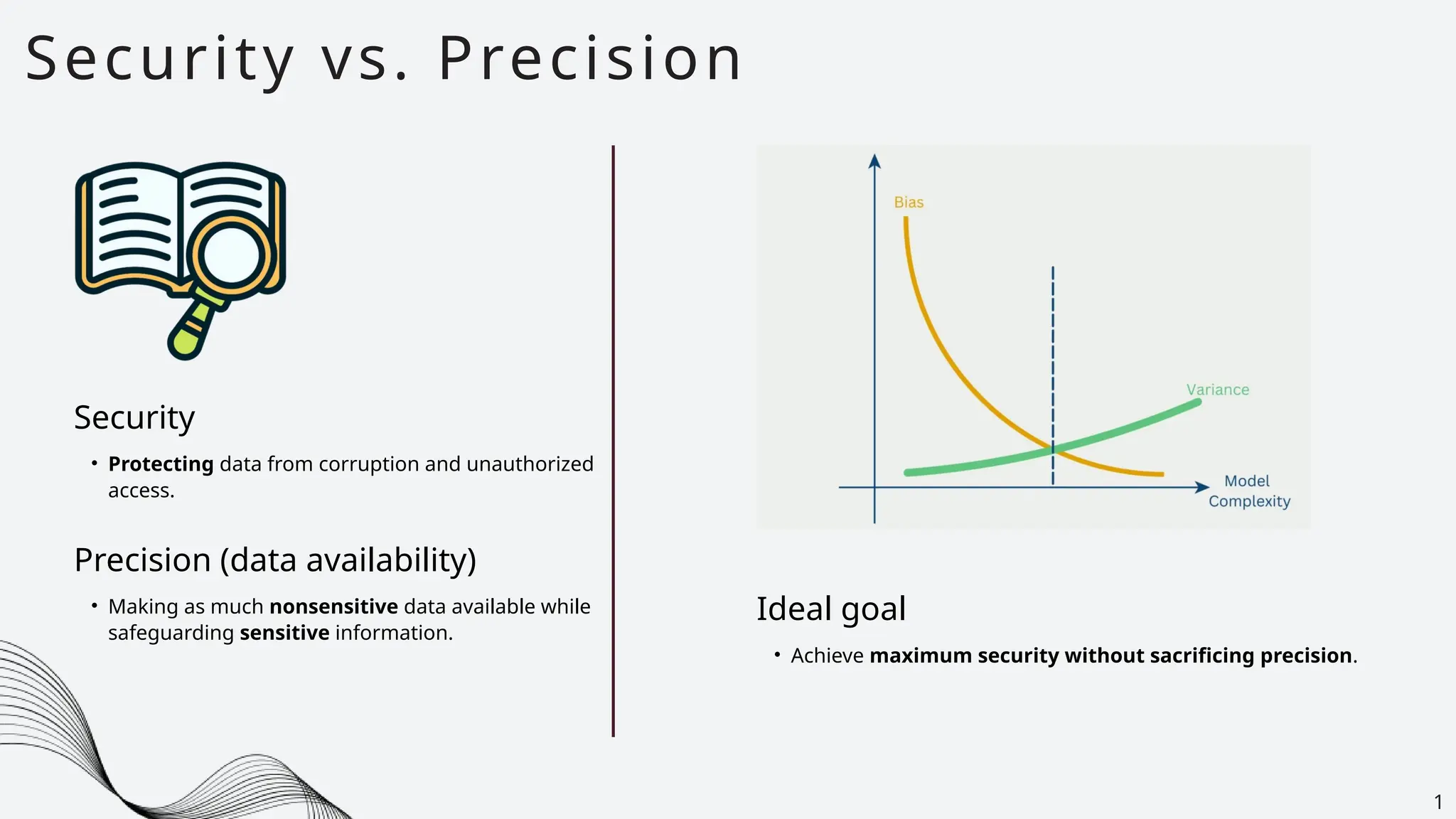 • Protecting data from corruption and unauthorized
access.
Security vs. Precision
1
Security
Ideal goal
• Achieve maximum security without sacrificing precision.
• Making as much nonsensitive data available while
safeguarding sensitive information.
Precision (data availability)
 