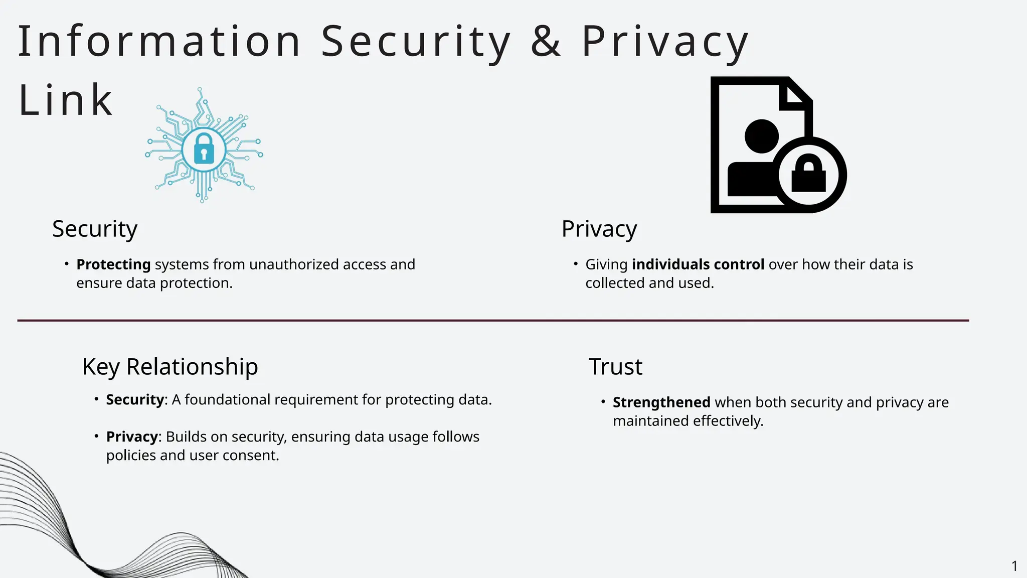 • Protecting systems from unauthorized access and
ensure data protection.
Information Security & Privacy
Link
1
Security
Key Relationship
• Security: A foundational requirement for protecting data.
• Privacy: Builds on security, ensuring data usage follows
policies and user consent.
• Giving individuals control over how their data is
collected and used.
Privacy
• Strengthened when both security and privacy are
maintained effectively.
Trust
 