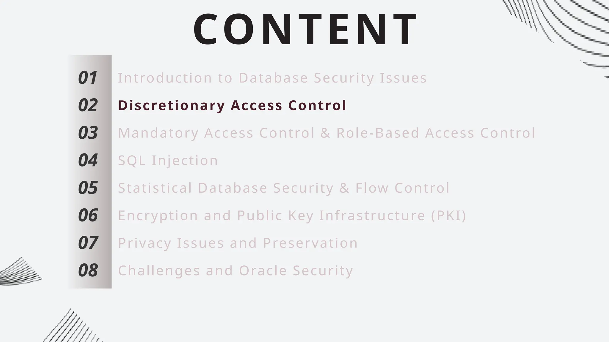CONTENT
01
02
03
04
05
06
07
Introduction to Database Security Issues
Discretionary Access Control
Mandatory Access Control & Role-Based Access Control
SQL Injection
Statistical Database Security & Flow Control
Encryption and Public Key Infrastructure (PKI)
Privacy Issues and Preservation
08 Challenges and Oracle Security
 